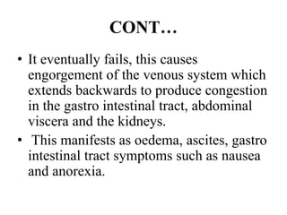 CONT…
• It eventually fails, this causes
engorgement of the venous system which
extends backwards to produce congestion
in the gastro intestinal tract, abdominal
viscera and the kidneys.
• This manifests as oedema, ascites, gastro
intestinal tract symptoms such as nausea
and anorexia.
 