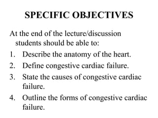 SPECIFIC OBJECTIVES
At the end of the lecture/discussion
students should be able to:
1. Describe the anatomy of the heart.
2. Define congestive cardiac failure.
3. State the causes of congestive cardiac
failure.
4. Outline the forms of congestive cardiac
failure.
 