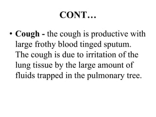 CONT…
• Cough - the cough is productive with
large frothy blood tinged sputum.
The cough is due to irritation of the
lung tissue by the large amount of
fluids trapped in the pulmonary tree.
 