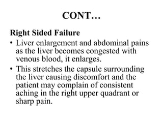 CONT…
Right Sided Failure
• Liver enlargement and abdominal pains
as the liver becomes congested with
venous blood, it enlarges.
• This stretches the capsule surrounding
the liver causing discomfort and the
patient may complain of consistent
aching in the right upper quadrant or
sharp pain.
 