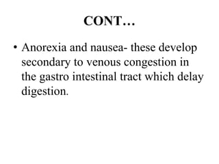 CONT…
• Anorexia and nausea- these develop
secondary to venous congestion in
the gastro intestinal tract which delay
digestion.
 