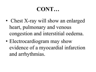 CONT…
• Chest X-ray will show an enlarged
heart, pulmonary and venous
congestion and interstitial oedema.
• Electrocardiogram may show
evidence of a myocardial infarction
and arrhythmias.
 
