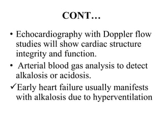 CONT…
• Echocardiography with Doppler flow
studies will show cardiac structure
integrity and function.
• Arterial blood gas analysis to detect
alkalosis or acidosis.
Early heart failure usually manifests
with alkalosis due to hyperventilation
 