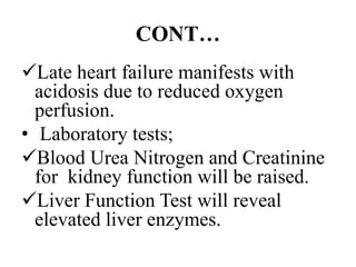 CONT…
Late heart failure manifests with
acidosis due to reduced oxygen
perfusion.
• Laboratory tests;
Blood Urea Nitrogen and Creatinine
for kidney function will be raised.
Liver Function Test will reveal
elevated liver enzymes.
 