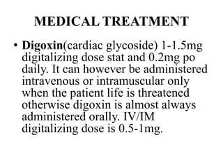 MEDICAL TREATMENT
• Digoxin(cardiac glycoside) 1-1.5mg
digitalizing dose stat and 0.2mg po
daily. It can however be administered
intravenous or intramuscular only
when the patient life is threatened
otherwise digoxin is almost always
administered orally. IV/IM
digitalizing dose is 0.5-1mg.
 