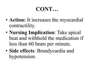 CONT…
• Action: It increases the myocardial
contractility.
• Nursing Implication: Take apical
beat and withhold the medication if
less than 60 beats per minute.
• Side effects: Brandycardia and
hypotension.
 