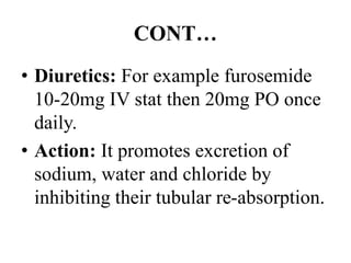 CONT…
• Diuretics: For example furosemide
10-20mg IV stat then 20mg PO once
daily.
• Action: It promotes excretion of
sodium, water and chloride by
inhibiting their tubular re-absorption.
 