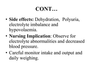 CONT…
• Side effects: Dehydration, Polyuria,
electrolyte imbalance and
hypovolaemia.
• Nursing Implication: Observe for
electrolyte abnormalities and decreased
blood pressure.
• Careful monitor intake and output and
daily weighing.
 