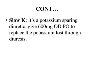 CONT…
• Slow K: it’s a potassium sparing
diuretic, give 600mg OD PO to
replace the potassium lost through
diuresis.
 