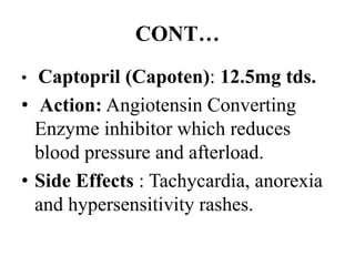 CONT…
• Captopril (Capoten): 12.5mg tds.
• Action: Angiotensin Converting
Enzyme inhibitor which reduces
blood pressure and afterload.
• Side Effects : Tachycardia, anorexia
and hypersensitivity rashes.
 