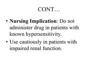 CONT…
• Nursing Implication: Do not
administer drug in patients with
known hypersensitivity.
• Use cautiously in patients with
impaired renal function.
 