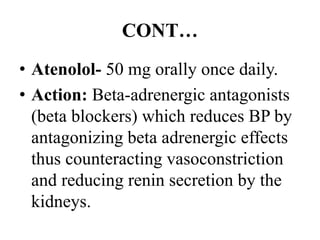 CONT…
• Atenolol- 50 mg orally once daily.
• Action: Beta-adrenergic antagonists
(beta blockers) which reduces BP by
antagonizing beta adrenergic effects
thus counteracting vasoconstriction
and reducing renin secretion by the
kidneys.
 