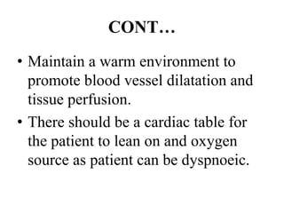 CONT…
• Maintain a warm environment to
promote blood vessel dilatation and
tissue perfusion.
• There should be a cardiac table for
the patient to lean on and oxygen
source as patient can be dyspnoeic.
 