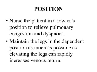 POSITION
• Nurse the patient in a fowler’s
position to relieve pulmonary
congestion and dyspnoea.
• Maintain the legs in the dependent
position as much as possible as
elevating the legs can rapidly
increases venous return.
 