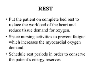 REST
• Put the patient on complete bed rest to
reduce the workload of the heart and
reduce tissue demand for oxygen.
• Space nursing activities to prevent fatigue
which increases the myocardial oxygen
demand.
• Schedule rest periods in order to conserve
the patient’s energy reserves
 