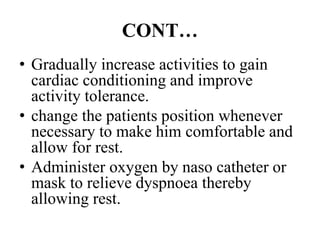 CONT…
• Gradually increase activities to gain
cardiac conditioning and improve
activity tolerance.
• change the patients position whenever
necessary to make him comfortable and
allow for rest.
• Administer oxygen by naso catheter or
mask to relieve dyspnoea thereby
allowing rest.
 