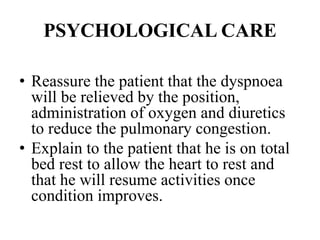 PSYCHOLOGICAL CARE
• Reassure the patient that the dyspnoea
will be relieved by the position,
administration of oxygen and diuretics
to reduce the pulmonary congestion.
• Explain to the patient that he is on total
bed rest to allow the heart to rest and
that he will resume activities once
condition improves.
 
