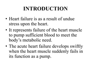 INTRODUCTION
• Heart failure is as a result of undue
stress upon the heart.
• It represents failure of the heart muscle
to pump sufficient blood to meet the
body’s metabolic need.
• The acute heart failure develops swiftly
when the heart muscle suddenly fails in
its function as a pump.
 