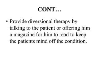 CONT…
• Provide diversional therapy by
talking to the patient or offering him
a magazine for him to read to keep
the patients mind off the condition.
 