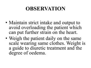 OBSERVATION
• Maintain strict intake and output to
avoid overloading the patient which
can put further strain on the heart.
• Weigh the patient daily on the same
scale wearing same clothes. Weight is
a guide to diuretic treatment and the
degree of oedema.
 