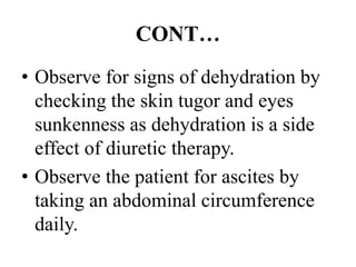CONT…
• Observe for signs of dehydration by
checking the skin tugor and eyes
sunkenness as dehydration is a side
effect of diuretic therapy.
• Observe the patient for ascites by
taking an abdominal circumference
daily.
 