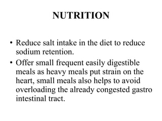 NUTRITION
• Reduce salt intake in the diet to reduce
sodium retention.
• Offer small frequent easily digestible
meals as heavy meals put strain on the
heart, small meals also helps to avoid
overloading the already congested gastro
intestinal tract.
 