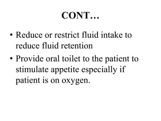 CONT…
• Reduce or restrict fluid intake to
reduce fluid retention
• Provide oral toilet to the patient to
stimulate appetite especially if
patient is on oxygen.
 