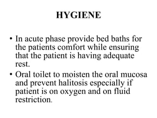 HYGIENE
• In acute phase provide bed baths for
the patients comfort while ensuring
that the patient is having adequate
rest.
• Oral toilet to moisten the oral mucosa
and prevent halitosis especially if
patient is on oxygen and on fluid
restriction.
 