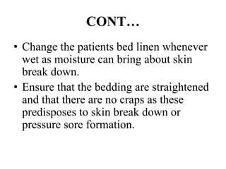 CONT…
• Change the patients bed linen whenever
wet as moisture can bring about skin
break down.
• Ensure that the bedding are straightened
and that there are no craps as these
predisposes to skin break down or
pressure sore formation.
 