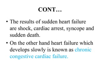 CONT…
• The results of sudden heart failure
are shock, cardiac arrest, syncope and
sudden death.
• On the other hand heart failure which
develops slowly is known as chronic
congestive cardiac failure.
 
