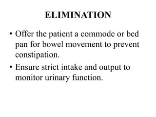 ELIMINATION
• Offer the patient a commode or bed
pan for bowel movement to prevent
constipation.
• Ensure strict intake and output to
monitor urinary function.
 