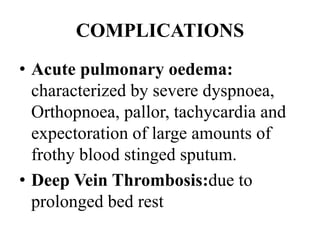 COMPLICATIONS
• Acute pulmonary oedema:
characterized by severe dyspnoea,
Orthopnoea, pallor, tachycardia and
expectoration of large amounts of
frothy blood stinged sputum.
• Deep Vein Thrombosis:due to
prolonged bed rest
 