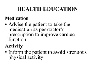 HEALTH EDUCATION
Medication
• Advise the patient to take the
medication as per doctor’s
prescription to improve cardiac
function.
Activity
• Inform the patient to avoid strenuous
physical activity
 