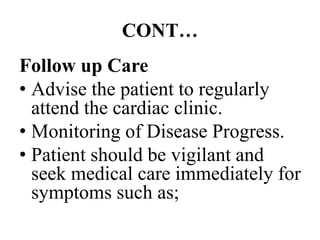 CONT…
Follow up Care
• Advise the patient to regularly
attend the cardiac clinic.
• Monitoring of Disease Progress.
• Patient should be vigilant and
seek medical care immediately for
symptoms such as;
 
