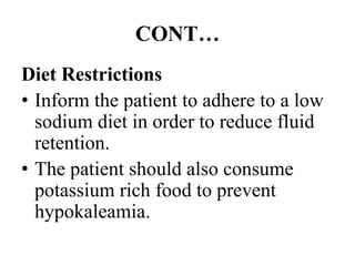 CONT…
Diet Restrictions
• Inform the patient to adhere to a low
sodium diet in order to reduce fluid
retention.
• The patient should also consume
potassium rich food to prevent
hypokaleamia.
 