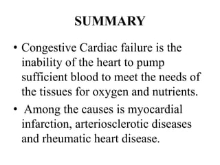 SUMMARY
• Congestive Cardiac failure is the
inability of the heart to pump
sufficient blood to meet the needs of
the tissues for oxygen and nutrients.
• Among the causes is myocardial
infarction, arteriosclerotic diseases
and rheumatic heart disease.
 