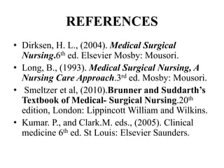 REFERENCES
• Dirksen, H. L., (2004). Medical Surgical
Nursing.6th ed. Elsevier Mosby: Mousori.
• Long, B., (1993). Medical Surgical Nursing, A
Nursing Care Approach.3rd ed. Mosby: Mousori.
• Smeltzer et al, (2010).Brunner and Suddarth’s
Textbook of Medical- Surgical Nursing.20th
edition, London: Lippincott William and Wilkins.
• Kumar. P., and Clark.M. eds., (2005). Clinical
medicine 6th ed. St Louis: Elsevier Saunders.
 