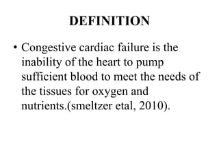 DEFINITION
• Congestive cardiac failure is the
inability of the heart to pump
sufficient blood to meet the needs of
the tissues for oxygen and
nutrients.(smeltzer etal, 2010).
 