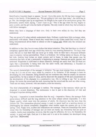 TA ZC312 (EC-2 Regular)                Second Semester 2012-2013                               Page 2

Identification bracelets begin to appear: 'its me'. Up to this point, his life has been merged very
much in the family. If the parents say, 'We are going to visit Aunt Jane today', the child has to
go. But the teenager puts up an arguments; he refuges to be a part of an anonymous group . His
personality asserts itself, saying, '1 don't want to go.' This is the age when the boy begins to
carry a comb, and the girl wins the battle of lipstick. The only word in which they feel at home is
with fellow teenagers.
Hence they have a language of their own. Only in their own mIlieu do they feel they are
understood.

They are proud of it when nobody understands them. Ordinary words have little exchange value,
particularly with adults. There is much they would have to say if they could find words. Fear of
being misunderstood drives them to silence or else to bebop talk, which only the initiated can
understand.                                                 '

In addition to that, they love to wear clothes that attract attention. They feel that there is a kind of
conspiracy against their own ego which they resist by over asserting themselves. The boys wear
socks that are so loud their feet can never go to sleep. Girls do their hair a thousand different
ways to express various personalities. There is a fondness for writing names on fences, driving
hot rods, making loud noises on street corners and in buses, in order that people may be
conscious that here, at last, a personality is beginning to emerge. Gestures are quick, gauche, and
awkward. Sloppiness is cultivated to attract attention; feelings are easily hurt. But all these are
signs that a personality is being born into the adult world, and democracy is founded on
personalities. Be not too hard on them.

The second characteristic of the teenager is imitation. The ego must emerge from its inferiority.
It may do it in one of two ways, either by creation or by imitation. If the teenager is keen on
developing his own character, being himself and not someone else, then he creates; he assumes
responsibility; he has a sense of value, and he discovers the purpose of life and concentrates on
the development of his character in a constructive way. His is willing to say 'No' to certain
things. He resists the crowd and the mob, knowing that the crowd and the mob are often wrong.
There are not many, however, who are creative, even the minority.

The third characteristic of a teenager is restless. The teenager is like mercury which can be
dispersed in several directions. The restlessness is due in part to the discovery of vital and
biological impulses stirring within.

Th~ body    - imperative is more immediate than the so~ - imperative. Hence, the teenager finds
perseverance difficult and the long attention to the same subject almost impossible. It is this
fidgety quality which most tries the patience of adults. He discovers less the laws than the
illusion life. This tremendous physical energy is ready to spend itself on a tackling dummy or
jitterbugging but almost completely disappears when mother wants the screens put up in the
spring.: time. Puppy love, crushes and infatuations are common, There are friendships that seem
closer than the friendship of teenager and yet there are hardly any friendship that are quite as .
volatile. Adults must remember, however, that this urge for affection, for love, for friendship, for
society, is good and right. God put it in them and it is not to be crushed, but developed along
right lines. (822words)

                                             ***********


 TA ZC312 (EC-2 Regular)                Second Semester 2012-2013                           Page 2 of2
 