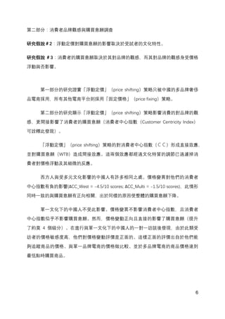 6
第二部分：消費者品牌觀感與購買意願調查
研究假說＃2：浮動定價對購買意願的影響取決於受試者的文化特性。
研究假說 ＃3：消費者的購買意願取決於其對品牌的觀感，而其對品牌的觀感身受價格
浮動與否影響。
第一部分的研究證實「浮動定價」（price shifting）策略只被中國的多品牌奢侈
品電商採用，所有其他電商平台則採用「固定價格」（price fixing）策略。
第二部分的研究顯示「浮動定價」（price shifting）策略影響消費的對品牌的觀
感，更間接影響了消費者的購買意願（消費者中心指數（Customer Centricity Index）
可詮釋此發現）。
「浮動定價」（price shifting）策略的對消費者中心指數（ＣＣ）形成直接效應，
並對購買意願（WTB）造成間接效應。這兩個效應都經過文化特質的調節已過濾掉消
費者對價格浮動及其細微的反應。
西方人與受多元文化影響的中國人有許多相同之處。價格變異對他們的消費者
中心指數有負的影響(∆CC_West = -‐4.5/10 scores; ∆CC_Multi = -‐1.5/10 scores)，此情形
同時一致的與購買意願有正向相關，出於同樣的原因使整體的購買意願下降。
單一文化下的中國人不受此影響。價格變異不影響消費者中心指數，且消費者
中心指數似乎不影響購買意願。然而，價格變動正向且直接的影響了購買意願（提升
了約莫 4 個級分）。在進行與單一文化下的中國人的一對一訪談後發現，由於此類受
訪者的價格敏感度高，他們對價格變動評價是正面的。這樣正面的評價出自於他們能
夠追蹤商品的價格、與單一品牌電商的價格做比較、並於多品牌電商的商品價格達到
最低點時購買商品。
 