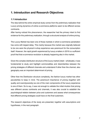 7
1. Introduction and Research Objectives
1.1 Introduction
The idea behind the entire empirical study comes from the preliminary realization that
Luxury pricing dynamics of online e-commerce platforms seem to be different across
continents.
After having noticed this phenomenon, the researcher had the primary intent to find
evidence for this preliminary realization, through a structured analysis of online pricing.
The Luxury Market has been one of those markets in which e-commerce penetration
has come with largest delay. This mainly because this market was originally believed
to be one were the physical in-shop experience was paramount for the consumption
itself. However, the rapid growth experienced by luxury e-tailers in 2016 is a sufficient
proof that that e-commerce revolution is already happening also in this market.
Given the complex distribution structure of the luxury market (retail – wholesale), it was
fundamental to study and highlight commonalities and dissimilarities between the
pricing strategies of different channels and understand if other than the channel, also
geography was an important determinant of pricing.
Other than the Distribution structure complexity, the fashion luxury market has other
peculiarities to keep in mind. The paramount importance of pricing (together with
quality and scarcityscarsity) as one of the main components of the luxury experience
is one of them. So to say, it was not enough to validate the initial intuition that pricing
was different across continents and channels, it was also crucial to establish the
psychological relation between price and customers and assess what consequences
that different pricing strategies could have on the final customers.
The research objectives of the study are presented, together with assumptions and
hypotheses, in the next paragraph.
 