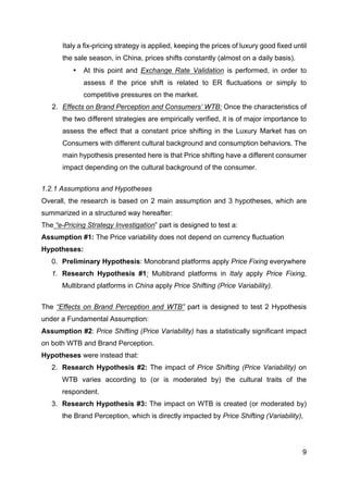 9
Italy a fix-pricing strategy is applied, keeping the prices of luxury good fixed until
the sale season, in China, prices shifts constantly (almost on a daily basis).
• At this point and Exchange Rate Validation is performed, in order to
assess if the price shift is related to ER fluctuations or simply to
competitive pressures on the market.
2. Effects on Brand Perception and Consumers’ WTB: Once the characteristics of
the two different strategies are empirically verified, it is of major importance to
assess the effect that a constant price shifting in the Luxury Market has on
Consumers with different cultural background and consumption behaviors. The
main hypothesis presented here is that Price shifting have a different consumer
impact depending on the cultural background of the consumer.
1.2.1 Assumptions and Hypotheses
Overall, the research is based on 2 main assumption and 3 hypotheses, which are
summarized in a structured way hereafter:
The “e-Pricing Strategy Investigation” part is designed to test a:
Assumption #1: The Price variability does not depend on currency fluctuation
Hypotheses:
0. Preliminary Hypothesis: Monobrand platforms apply Price Fixing everywhere
1. Research Hypothesis #1: Multibrand platforms in Italy apply Price Fixing,
Multibrand platforms in China apply Price Shifting (Price Variability).
The “Effects on Brand Perception and WTB” part is designed to test 2 Hypothesis
under a Fundamental Assumption:
Assumption #2: Price Shifting (Price Variability) has a statistically significant impact
on both WTB and Brand Perception.
Hypotheses were instead that:
2. Research Hypothesis #2: The impact of Price Shifting (Price Variability) on
WTB varies according to (or is moderated by) the cultural traits of the
respondent.
3. Research Hypothesis #3: The impact on WTB is created (or moderated by)
the Brand Perception, which is directly impacted by Price Shifting (Variability),
 