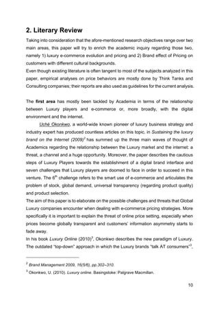 10
2. Literary Review
Taking into consideration that the afore-mentioned research objectives range over two
main areas, this paper will try to enrich the academic inquiry regarding those two,
namely 1) luxury e-commerce evolution and pricing and 2) Brand effect of Pricing on
customers with different cultural backgrounds.
Even though existing literature is often tangent to most of the subjects analyzed in this
paper, empirical analyses on price behaviors are mostly done by Think Tanks and
Consulting companies; their reports are also used as guidelines for the current analysis.
The first area has mostly been tackled by Academia in terms of the relationship
between Luxury players and e-commerce or, more broadly, with the digital
environment and the internet.
Uchè Okonkwo, a world-wide known pioneer of luxury business strategy and
industry expert has produced countless articles on this topic. in Sustaining the luxury
brand on the Internet (2009)2
has summed up the three main waves of thought of
Academics regarding the relationship between the Luxury market and the internet: a
threat, a channel and a huge opportunity. Moreover, the paper describes the cautious
steps of Luxury Players towards the establishment of a digital brand interface and
seven challenges that Luxury players are doomed to face in order to succeed in this
venture. The 6th
challenge refers to the smart use of e-commerce and articulates the
problem of stock, global demand, universal transparency (regarding product quality)
and product selection.
The aim of this paper is to elaborate on the possible challenges and threats that Global
Luxury companies encounter when dealing with e-commerce pricing strategies. More
specifically it is important to explain the threat of online price setting, especially when
prices become globally transparent and customers’ information asymmetry starts to
fade away.
In his book Luxury Online (2010)3
, Okonkwo describes the new paradigm of Luxury.
The outdated “top-down” approach in which the Luxury brands “talk AT consumers”3
,
2
Brand Management 2009, 16(5/6), pp.302–310.
3
Okonkwo, U. (2010). Luxury online. Basingstoke: Palgrave Macmillan.
 