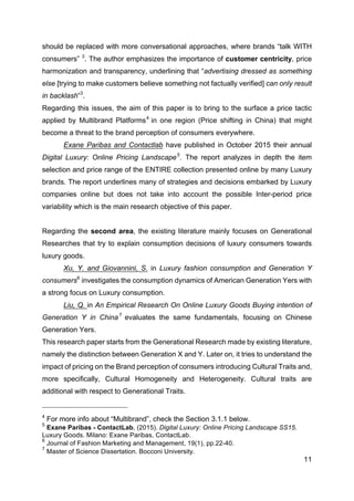 11
should be replaced with more conversational approaches, where brands “talk WITH
consumers” 3
. The author emphasizes the importance of customer centricity, price
harmonization and transparency, underlining that “advertising dressed as something
else [trying to make customers believe something not factually verified] can only result
in backlash”3
.
Regarding this issues, the aim of this paper is to bring to the surface a price tactic
applied by Multibrand Platforms4
in one region (Price shifting in China) that might
become a threat to the brand perception of consumers everywhere.
Exane Paribas and Contactlab have published in October 2015 their annual
Digital Luxury: Online Pricing Landscape5
. The report analyzes in depth the item
selection and price range of the ENTIRE collection presented online by many Luxury
brands. The report underlines many of strategies and decisions embarked by Luxury
companies online but does not take into account the possible Inter-period price
variability which is the main research objective of this paper.
Regarding the second area, the existing literature mainly focuses on Generational
Researches that try to explain consumption decisions of luxury consumers towards
luxury goods.
Xu, Y. and Giovannini, S. in Luxury fashion consumption and Generation Y
consumers6
investigates the consumption dynamics of American Generation Yers with
a strong focus on Luxury consumption.
Liu, Q. in An Empirical Research On Online Luxury Goods Buying intention of
Generation Y in China 7
evaluates the same fundamentals, focusing on Chinese
Generation Yers.
This research paper starts from the Generational Research made by existing literature,
namely the distinction between Generation X and Y. Later on, it tries to understand the
impact of pricing on the Brand perception of consumers introducing Cultural Traits and,
more specifically, Cultural Homogeneity and Heterogeneity. Cultural traits are
additional with respect to Generational Traits.
4
For more info about “Multibrand”, check the Section 3.1.1 below.
5
Exane Paribas - ContactLab, (2015). Digital Luxury: Online Pricing Landscape SS15.
Luxury Goods. Milano: Exane Paribas, ContactLab.
6
Journal of Fashion Marketing and Management, 19(1), pp.22-40.
7
Master of Science Dissertation. Bocconi University.
 