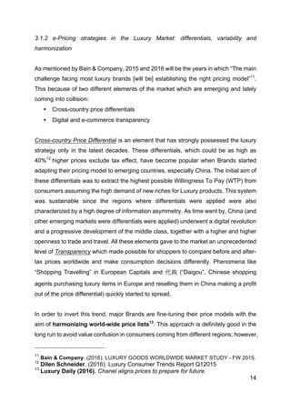 14
3.1.2 e-Pricing strategies in the Luxury Market: differentials, variability and
harmonization
As mentioned by Bain & Company, 2015 and 2016 will be the years in which “The main
challenge facing most luxury brands [will be] establishing the right pricing model”11
.
This because of two different elements of the market which are emerging and lately
coming into collision:
• Cross-country price differentials
• Digital and e-commerce transparency
Cross-country Price Differential is an element that has strongly possessed the luxury
strategy only in the latest decades. These differentials, which could be as high as
40%12
higher prices exclude tax effect, have become popular when Brands started
adapting their pricing model to emerging countries, especially China. The initial aim of
these differentials was to extract the highest possible Willingness To Pay (WTP) from
consumers assuming the high demand of new riches for Luxury products. This system
was sustainable since the regions where differentials were applied were also
characterized by a high degree of information asymmetry. As time went by, China (and
other emerging markets were differentials were applied) underwent a digital revolution
and a progressive development of the middle class, together with a higher and higher
openness to trade and travel. All these elements gave to the market an unprecedented
level of Transparency which made possible for shoppers to compare before and after-
tax prices worldwide and make consumption decisions differently. Phenomena like
“Shopping Travelling” in European Capitals and 代购 (“Daigou”, Chinese shopping
agents purchasing luxury items in Europe and reselling them in China making a profit
out of the price differential) quickly started to spread.
In order to invert this trend, major Brands are fine-tuning their price models with the
aim of harmonizing world-wide price lists13
. This approach is definitely good in the
long run to avoid value confusion in consumers coming from different regions; however,
11
Bain & Company. (2016). LUXURY GOODS WORLDWIDE MARKET STUDY - FW 2015.
12
Dilen Schneider. (2016). Luxury Consumer Trends Report Q12015
13
Luxury Daily (2016). Chanel aligns prices to prepare for future.
 
