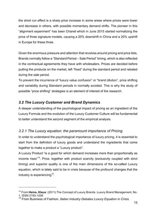 15
the short run effect is a sharp price increase in some areas where prices were lower
and decrease in others, with possible momentary demand shifts. The pioneer in this
“alignment experiment” has been Chanel which in June 2015 started normalizing the
price of three signature models, causing a 20% downshift in China and a 20% upshift
in Europe for these three.
Given the enormous pressure and attention that revolves around pricing and price lists,
Brands normally follow a “Standard Period – Sale Period” timing, which is also reflected
in the contractual agreements they have with wholesalers. Prices are decided before
putting the products on the market, left “fixed” during the standard period and rebated
during the sale period.
To prevent the incurrence of “luxury value confusion” or “brand dilution”, price shifting
and variability during Standard periods in normally avoided. This is why the study of
possible “price shifting” strategies is an element of interest of the research.
3.2 The Luxury Customer and Brand Dynamics
A deeper understanding of the psychological impact of pricing as an ingredient of the
Luxury Formula and the evolution of the Luxury Customer Culture will be fundamental
to better understand the second segment of the empirical analysis.
3.2.1 The Luxury equation: the paramount importance of Pricing
In order to understand the psychological importance of luxury pricing, it is essential to
start from the definition of luxury goods and understand the ingredients that come
together to make a product a “Luxury product”.
A Luxury Product “is a good for which demand increases more than proportionally as
income rises”14
. Price, together with product scarcity (exclusivity coupled with strict
timing) and superior quality is one of the main dimensions of the so-called Luxury
equation, which is lately said to be in crisis because of the profound changes that the
industry is experiencing15
.
14
From Heine, Klaus: (2011) The Concept of Luxury Brands. Luxury Brand Management, No.
1, ISSN 2193-1208
15
From Business of Fashion, Italian Industry Debates Luxury Equation in Crisis.
 
