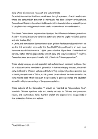 17
3.2.2 China: Generational Research and Cultural Traits
Especially in countries like China, which went through a process of rapid development
where the consumption behavior of individuals has been abruptly revolutionized,
Generational Research has attempted to capture the characteristics of a specific group
of people extrapolating generalizations useful to describe an entire Generation.
The classic Generational segmentation highlights the differences between generations
X and Y, meaning those who were born before and after the Digital revolution (before
and after the late 90s).
In China, this demarcation comes with an even greater intensity since generation Yers
are the first generation born under the One-Child Policy and bearing an even more
distinctive set of characteristics: “higher personal value, higher level of attention from
parents, higher internet dependency on both daily and leisure decisions”16
. In 2015,
Generation Yers were approximately 18% of the total Chinese population16
.
These labels however are not absolutely self-sufficient and, especially in China, they
fail to account for the members of generation Y that were largely exposed, since their
early childhood to Western Values and Culture This exposure has been possible due
to the higher openness of China, to the greater penetration of the internet and to the
rising middle class which has given the possibility to gain experience and education
abroad to a higher percentage of the young population.
These subsets of the Generation Y should be regarded as “Monocultural Yers”,
Mandarin Chinese speakers only and mainly exposed to Chinese and pan-Asian
values, and “Multicultural Yers”, fluent in English and exposed over long periods of
time to Western Culture and Values.
16
Lu (2005), pg. 7-10.
 