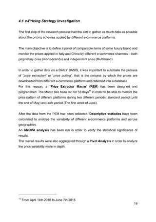19
4.1 e-Pricing Strategy Investigation
The first step of the research process had the aim to gather as much data as possible
about the pricing schemes applied by different e-commerce platforms.
The main objective is to define a panel of comparable items of some luxury brand and
monitor the prices applied in Italy and China by different e-commerce channels – both
proprietary ones (mono-brands) and independent ones (Multibrand).
In order to gather data on a DAILY BASIS, it was important to automate the process
of “price extraction” or “price pulling”, that is the process by which the prices are
downloaded from different e-commerce platform and collected into a database.
For this reason, a “Price Extractor Macro” (PEM) has been designed and
programmed. The Macro has been ran for 55 days17
in order to be able to monitor the
price pattern of different platforms during two different periods: standard period (until
the end of May) and sale period (The first week of June).
After the data from the PEM has been collected, Descriptive statistics have been
calculated to analyze the variability of different e-commerce platforms and across
geographies.
An ANOVA analysis has been run in order to verify the statistical significance of
results.
The overall results were also aggregated through a Pivot Analysis in order to analyze
the price variability more in depth.
17
From April 14th 2016 to June 7th 2016
 