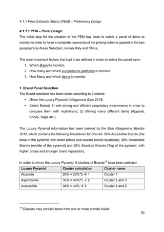 20
4.1.1 Price Extractor Macro (PEM) – Preliminary Design
4.1.1.1 PEM – Panel Design
The initial step for the creation of the PEM has been to select a panel of items to
monitor in order to have a complete panorama of the pricing scheme applied in the two
geographical Areas Selected, namely Italy and China.
The most important factors that had to be defined in order to select the panel were:
1. Which Brand to monitor,
2. How many and which e-commerce platforms to monitor
3. How Many and which Items to monitor
1. Brand Panel Selection
The Brand selection has been done according to 2 criteria:
• Mirror the Luxury Pyramid (Altagamma Bain 2015)
• Select Brands 1) with strong and efficient proprietary e-commerce in order to
compare them with multi-brand, 2) offering many different Items (Apparel,
Shoes, Bags etc.).
The Luxury Pyramid information has been derived by the Bain Altagamma Monitor
2015, which contains the following breakdown for Brands: 38% Accessible brands (the
base of the pyramid, with lower prices and weaker brand reputation), 36% Accessible
Brands (middle of the pyramid) and 26% Absolute Brands (Top of the pyramid, with
higher prices and stronger brand reputation).
In order to mirror the Luxury Pyramid, 5 clusters of Brands18
have been selected:
Luxury Pyramid Cluster calculation Cluster name
Absolute 26% ≈ 20%*5 à 1 Cluster 1
Aspirational 36% ≈ 40%*5 à 2 Cluster 2 and 3
Accessible 38% ≈ 40% à 2 Cluster 4 and 5
18
Clusters may contain items from one or more brands inside
 