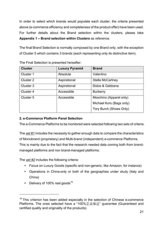 21
In order to select which brands would populate each cluster, the criteria presented
above (e-commerce efficiency and completeness of the product offer) have been used.
For further details about the Brand selection within the clusters, please take
Appendix 1 – Brand selection within Clusters as reference.
The final Brand Selection is normally composed by one Brand only, with the exception
of Cluster 5 which contains 3 brands (each representing only its distinctive item).
The Final Selection is presented hereafter:
Cluster Luxury Pyramid Brand
Cluster 1 Absolute Valentino
Cluster 2 Aspirational Stella McCartney
Cluster 3 Aspirational Dolce & Gabbana
Cluster 4 Accessible Burberry
Cluster 5 Accessible Moschino (Apparel only)
Michael Kors (Bags only)
Tory Burch (Shoes Only)
2. e-Commerce Platform Panel Selection
The e-Commerce Platforms to be monitored were selected following two sets of criteria.
The set #1 includes the necessity to gather enough data to compare the characteristics
of Monobrand (proprietary) and Multi-brand (independent) e-commerce Platforms.
This is mainly due to the fact that the research needed data coming both from brand-
managed platforms and non brand-managed platforms.
The set #2 includes the following criteria:
• Focus on Luxury Goods (specific and non-generic, like Amazon, for instance)
• Operations in China-only or both of the geographies under study (Italy and
China)
• Delivery of 100% real goods19
19
This criterion has been added especially in the selection of Chinese e-commerce
Platforms. The ones selected have a “100%正品保证“ guarantee (Guaranteed and
certified quality and originality of the products).
 